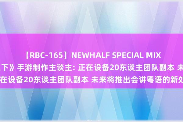 【RBC-165】NEWHALF SPECIAL MIX 240分 Vol.2 《一东谈主之下》手游制作主谈主: 正在设备20东谈主团队副本 未来将推出会讲粤语的新处事