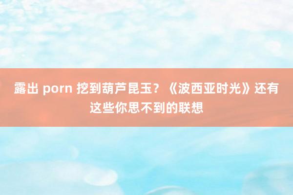 露出 porn 挖到葫芦昆玉？《波西亚时光》还有这些你思不到的联想