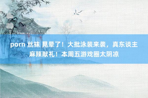 porn 丝袜 晃晕了！大批泳装来袭，真东谈主麻辣献礼！本周五游戏圈太阴凉