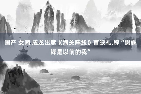 国产 女同 成龙出席《海关阵线》首映礼，称“谢霆锋是以前的我”