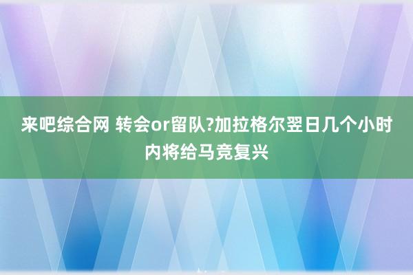 来吧综合网 转会or留队?加拉格尔翌日几个小时内将给马竞复兴