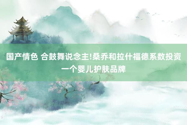 国产情色 合鼓舞说念主!桑乔和拉什福德系数投资一个婴儿护肤品牌