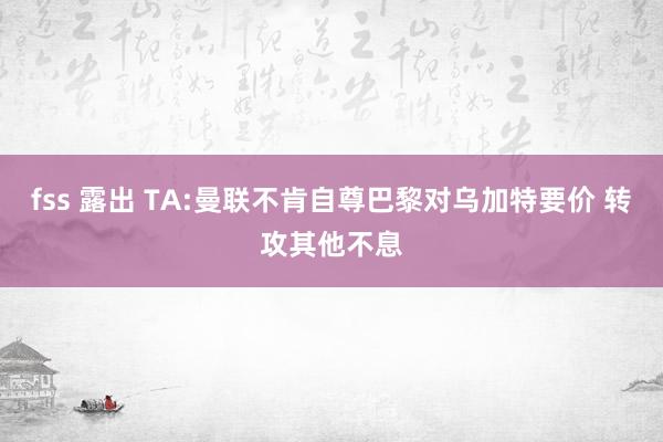 fss 露出 TA:曼联不肯自尊巴黎对乌加特要价 转攻其他不息