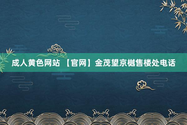 成人黄色网站 【官网】金茂望京樾售楼处电话
