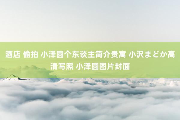 酒店 偷拍 小泽圆个东谈主简介贵寓 小沢まどか高清写照 小泽圆图片封面