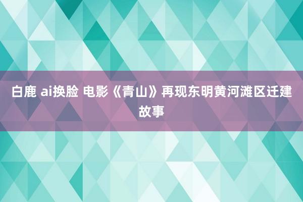 白鹿 ai换脸 电影《青山》再现东明黄河滩区迁建故事