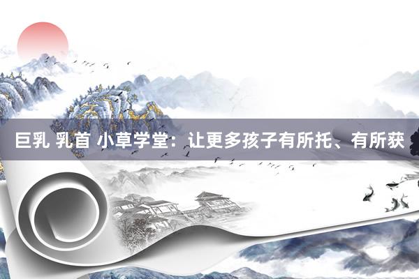 巨乳 乳首 小草学堂：让更多孩子有所托、有所获
