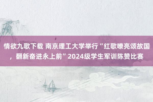 情欲九歌下载 南京理工大学举行“红歌嘹亮颂故国，翻新奋进永上前”2024级学生军训陈赞比赛