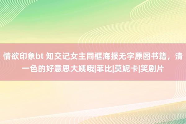情欲印象bt 知交记女主同框海报无字原图书籍，清一色的好意思大姨哦|菲比|莫妮卡|笑剧片
