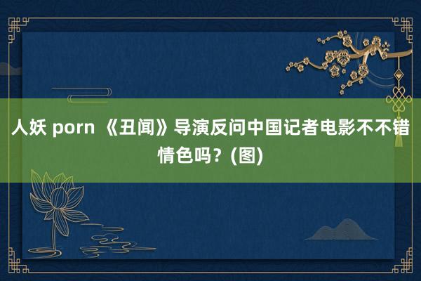 人妖 porn 《丑闻》导演反问中国记者电影不不错情色吗？(图)