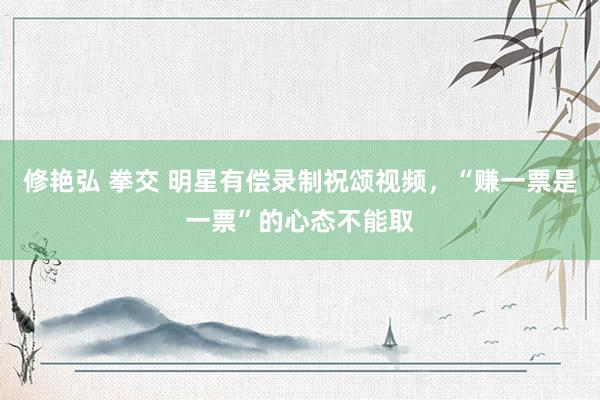 修艳弘 拳交 明星有偿录制祝颂视频，“赚一票是一票”的心态不能取