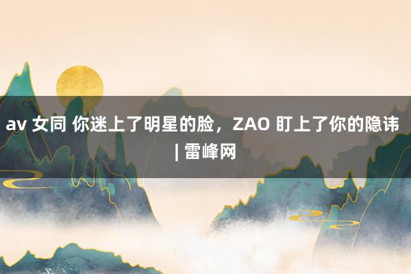 av 女同 你迷上了明星的脸，ZAO 盯上了你的隐讳 | 雷峰网