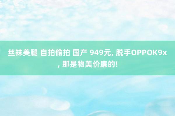 丝袜美腿 自拍偷拍 国产 949元， 脱手OPPOK9x， 那是物美价廉的!