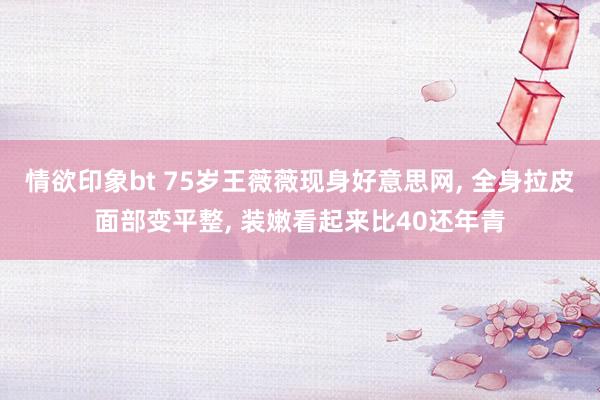 情欲印象bt 75岁王薇薇现身好意思网， 全身拉皮面部变平整， 装嫩看起来比40还年青