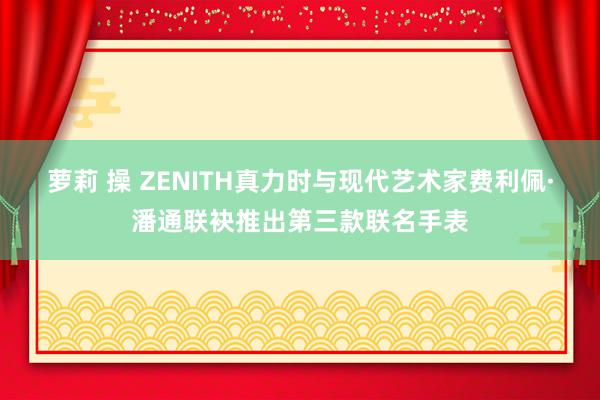 萝莉 操 ZENITH真力时与现代艺术家费利佩·潘通联袂推出第三款联名手表