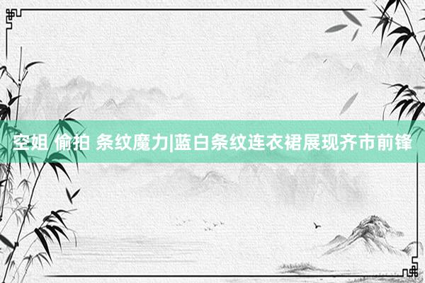空姐 偷拍 条纹魔力|蓝白条纹连衣裙展现齐市前锋