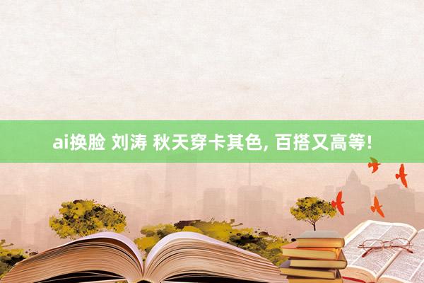 ai换脸 刘涛 秋天穿卡其色， 百搭又高等!