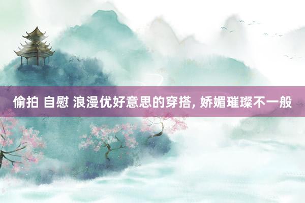 偷拍 自慰 浪漫优好意思的穿搭， 娇媚璀璨不一般