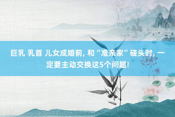 巨乳 乳首 儿女成婚前， 和“准亲家”碰头时， 一定要主动交换这5个问题!