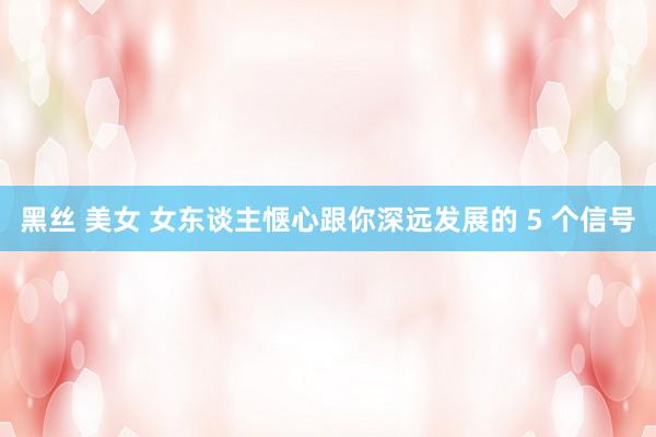 黑丝 美女 女东谈主惬心跟你深远发展的 5 个信号