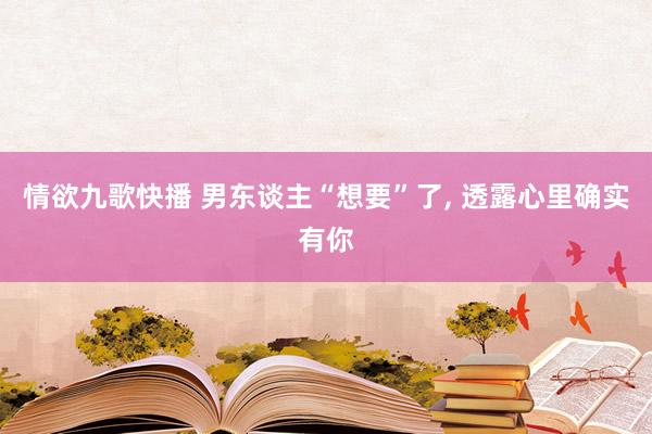 情欲九歌快播 男东谈主“想要”了， 透露心里确实有你