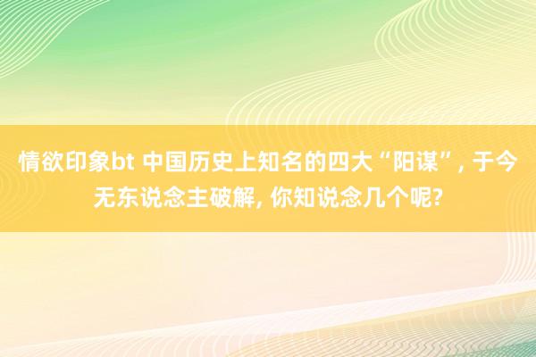 情欲印象bt 中国历史上知名的四大“阳谋”， 于今无东说念主破解， 你知说念几个呢?