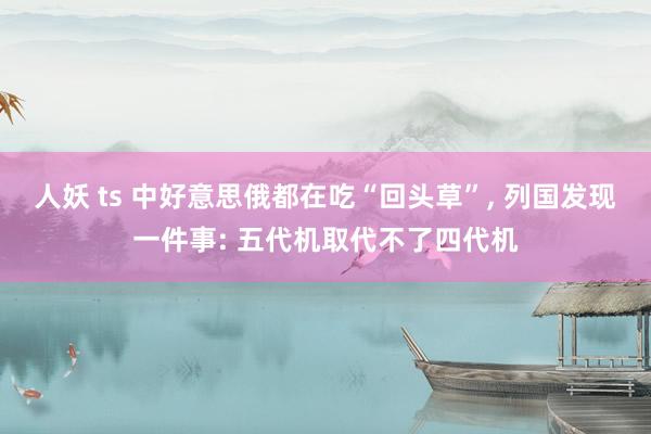 人妖 ts 中好意思俄都在吃“回头草”， 列国发现一件事: 五代机取代不了四代机
