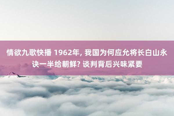 情欲九歌快播 1962年， 我国为何应允将长白山永诀一半给朝鲜? 谈判背后兴味紧要