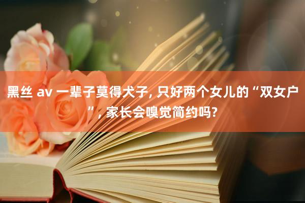 黑丝 av 一辈子莫得犬子， 只好两个女儿的“双女户”， 家长会嗅觉简约吗?