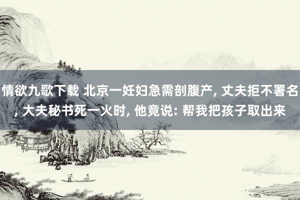情欲九歌下载 北京一妊妇急需剖腹产， 丈夫拒不署名， 大夫秘书死一火时， 他竟说: 帮我把孩子取出来
