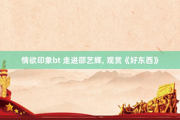 情欲印象bt 走进邵艺辉， 观赏《好东西》