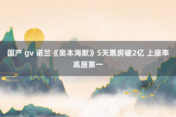 国产 gv 诺兰《奥本海默》5天票房破2亿 上座率高居第一