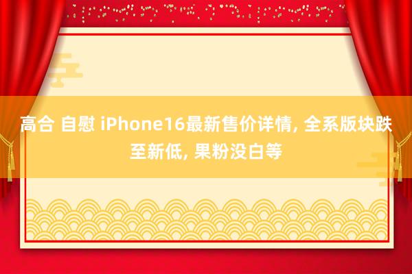 高合 自慰 iPhone16最新售价详情， 全系版块跌至新低， 果粉没白等