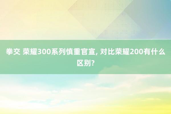 拳交 荣耀300系列慎重官宣， 对比荣耀200有什么区别?
