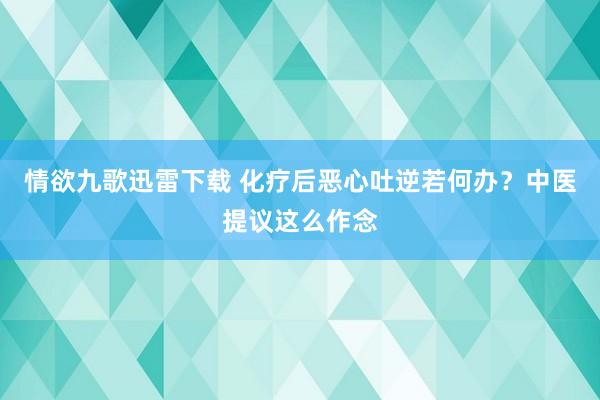 情欲九歌迅雷下载 化疗后恶心吐逆若何办？中医提议这么作念
