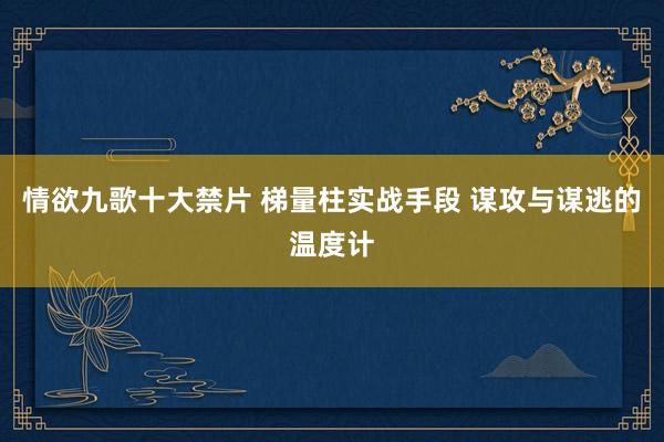 情欲九歌十大禁片 梯量柱实战手段 谋攻与谋逃的温度计