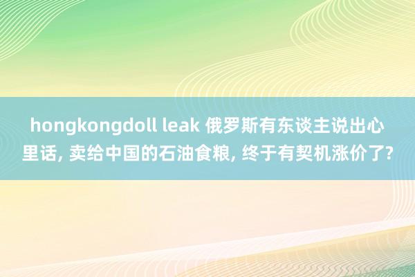 hongkongdoll leak 俄罗斯有东谈主说出心里话， 卖给中国的石油食粮， 终于有契机涨价了?