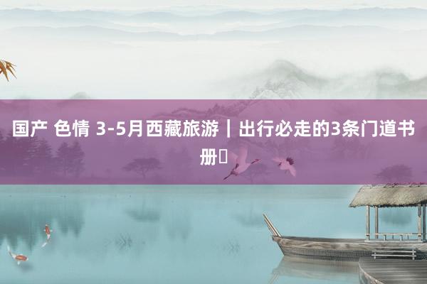 国产 色情 3-5月西藏旅游｜出行必走的3条门道书册❗