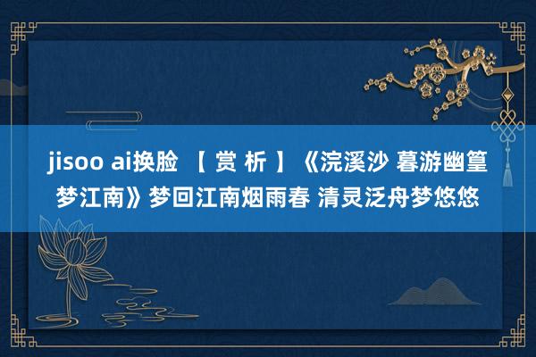 jisoo ai换脸 【 赏 析 】《浣溪沙 暮游幽篁梦江南》梦回江南烟雨春 清灵泛舟梦悠悠