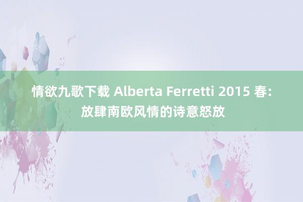情欲九歌下载 Alberta Ferretti 2015 春: 放肆南欧风情的诗意怒放