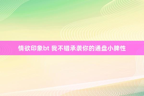情欲印象bt 我不错承袭你的通盘小脾性