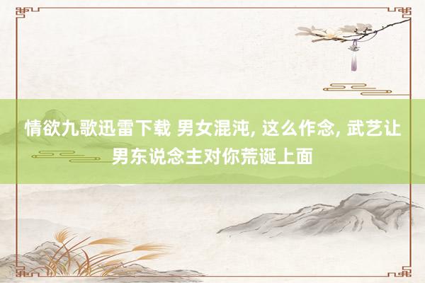 情欲九歌迅雷下载 男女混沌， 这么作念， 武艺让男东说念主对你荒诞上面