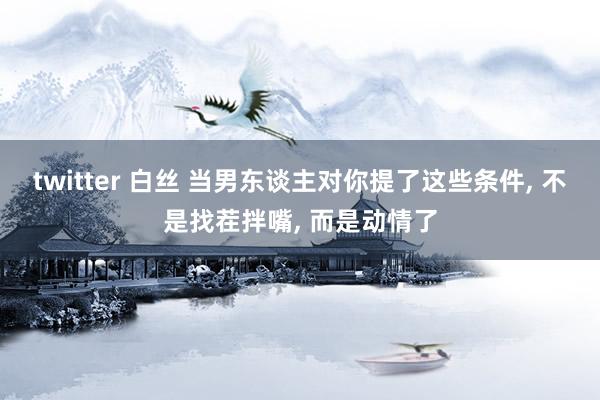 twitter 白丝 当男东谈主对你提了这些条件， 不是找茬拌嘴， 而是动情了