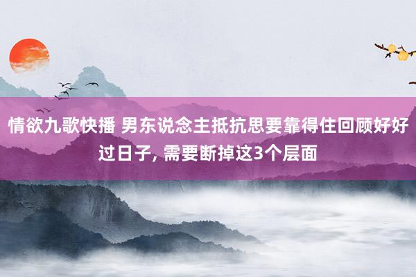 情欲九歌快播 男东说念主抵抗思要靠得住回顾好好过日子， 需要断掉这3个层面