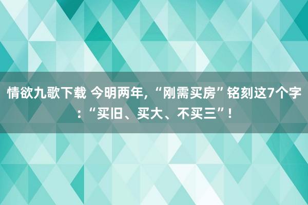 情欲九歌下载 今明两年， “刚需买房”铭刻这7个字: “买旧、买大、不买三”!