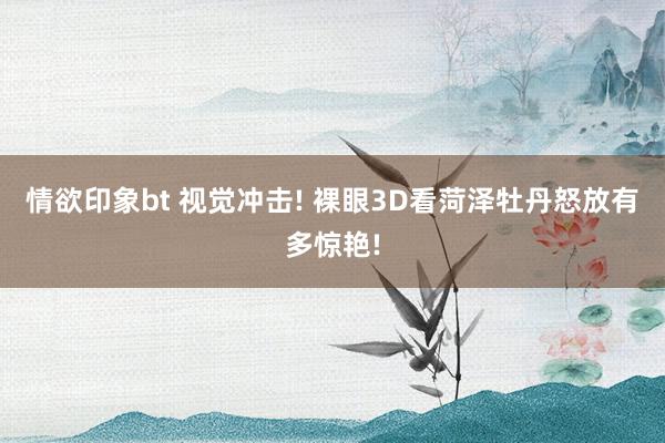 情欲印象bt 视觉冲击! 裸眼3D看菏泽牡丹怒放有多惊艳!