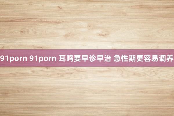 91porn 91porn 耳鸣要早诊早治 急性期更容易调养