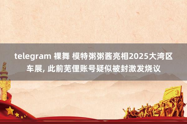 telegram 裸舞 模特粥粥酱亮相2025大湾区车展， 此前芜俚账号疑似被封激发烧议