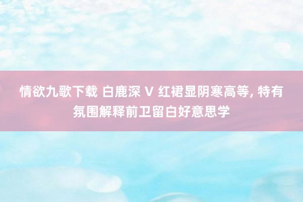情欲九歌下载 白鹿深 V 红裙显阴寒高等， 特有氛围解释前卫留白好意思学
