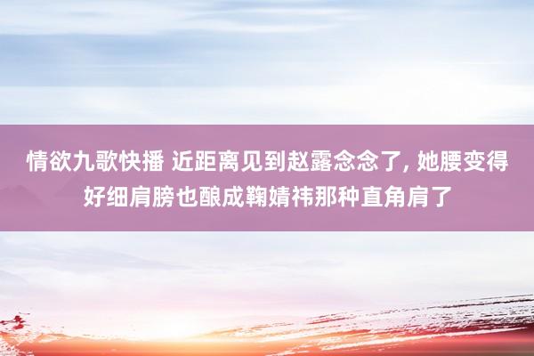 情欲九歌快播 近距离见到赵露念念了， 她腰变得好细肩膀也酿成鞠婧祎那种直角肩了